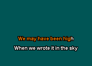 We may have been high

When we wrote it in the sky