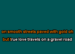 on smooth streets paved with gold oh

but true love travels on a gravel road