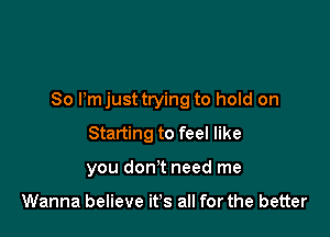 So Pm just trying to hold on

Starting to feel like
you don't need me

Wanna believe it's all for the better