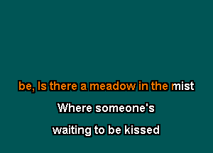 be, Is there a meadow in the mist

Where someone's

waiting to be kissed