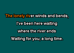 The lonely river winds and bends,
I've been here waiting

where the river ends

Waiting for you, a long time.
