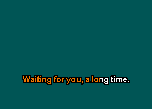 Waiting for you, a long time.