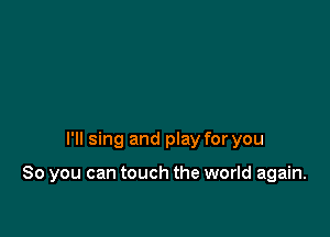 I'll sing and play for you

So you can touch the world again.