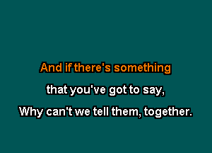 And ifthere's something

that you've got to say,

Why can't we tell them, together.