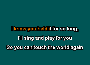 I know you held it for so long,

I'll sing and play for you

So you can touch the world again