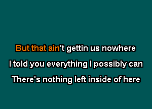 But that ain't gettin us nowhere
I told you everything I possibly can

There's nothing left inside of here