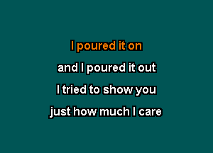 I poured it on

and I poured it out

ltried to show you

just how much I care