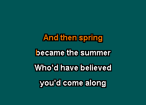 And then spring

became the summer
Who'd have believed

you'd come along