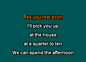 See you real soon
I'll pick you up
at the house

at a quarter to ten

We can spend the afternoon