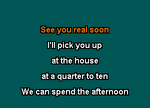 See you real soon
I'll pick you up
at the house

at a quarter to ten

We can spend the afternoon