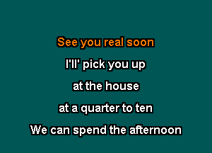 See you real soon
I'll' pick you up
at the house

at a quarter to ten

We can spend the afternoon