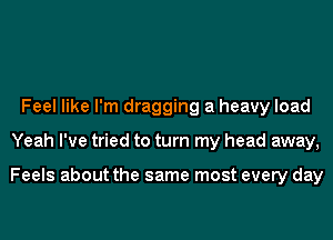 Feel like I'm dragging a heavy load
Yeah I've tried to turn my head away,

Feels about the same most every day