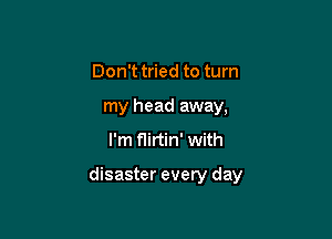 Don't tried to turn
my head away,
I'm flirtin' with

disaster every day