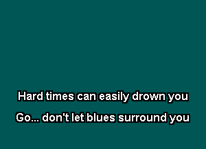Hard times can easily drown you

Go... don't let blues surround you