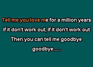 Tell me you love me for a million years
if it don't work out, if it don't work out
Then you can tell me goodbye

goodbye ......