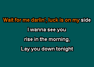 Wait for me darlin', luck is on my side
lwanna see you

rise in the morning,

Lay you down tonight