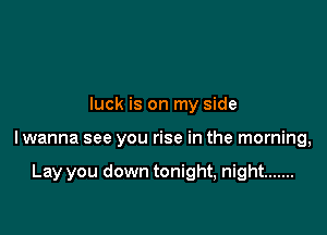 luck is on my side

lwanna see you rise in the morning,

Lay you down tonight, night .......