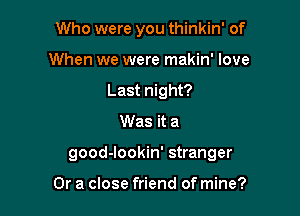 Who were you thinkin' of
When we were makin' love
Last night?

Was it a

good-Iookin' stranger

Or a close friend of mine?