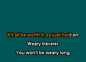 lt lI all be worth it, so just hold on

Wearytraveler

You won't be weary long