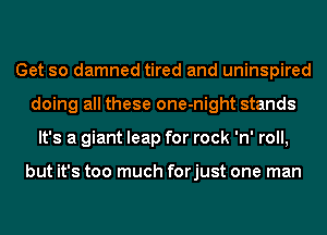 Get so damned tired and uninspired
doing all these one-night stands
It's a giant leap for rock 'n' roll,

but it's too much forjust one man