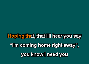 Hoping that, that I'll hear you say

Wm coming home right awayh

you knowl need you