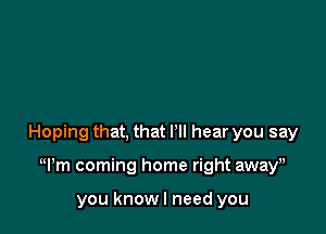 Hoping that, that I'll hear you say

Wm coming home right away,

you knowl need you