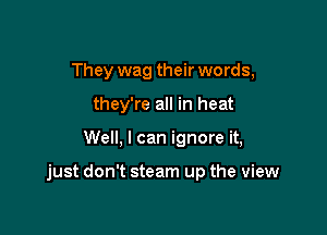 They wag their words,
they're all in heat

Well, I can ignore it,

just don't steam up the view