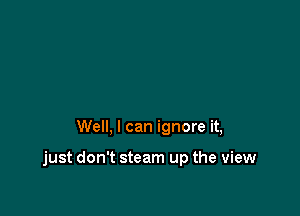 Well, I can ignore it,

just don't steam up the view