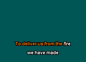 To deliver us from the fire

we have made