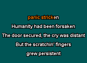 panic stricken
Humanity had been forsaken
The door secured, the cry was distant
But the scratchin' fingers

grew persistent