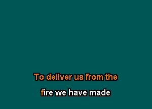 To deliver us from the

fire we have made