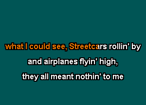 whatl could see, Streetcars rollin' by

and airplanes flyin' high,

they all meant nothin' to me