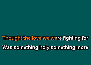 Thought the love we were fighting for

Was something holy something more