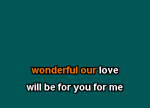 wonderful our love

will be for you for me