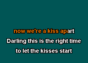 now we're a kiss apart

Darling this is the right time

to let the kisses start
