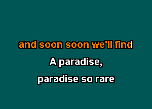 and soon soon we'll find

A paradise,

paradise so rare
