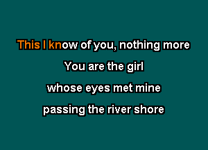 This I know ofyou, nothing more

You are the girl
whose eyes met mine

passing the river shore
