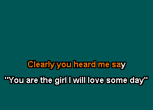 Clearly you heard me say

You are the girl I will love some day