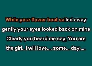 While your flower boat sailed away
gently your eyes looked back on mine
Clearly you heard me say, You are

the girl.. I will love.... some... day .....