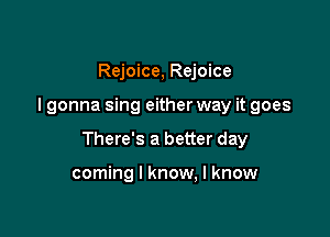Rejoice, Rejoice

I gonna sing either way it goes

There's a better day

coming I know, I know