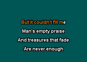 But it couldn't fill me

Man's empty praise

And treasures that fade

Are never enough