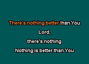 There's nothing better than You
Lord,

there's nothing

Nothing is better than You