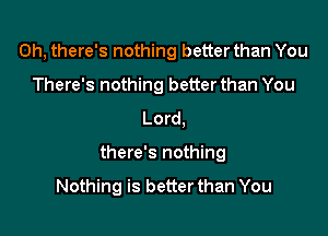 0h, there's nothing better than You
There's nothing betterthan You
Lord,

there's nothing

Nothing is better than You