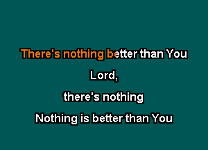 There's nothing better than You
Lord,

there's nothing

Nothing is better than You