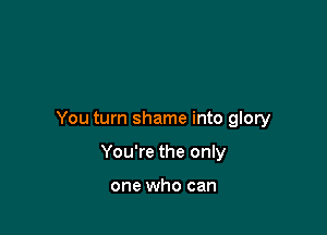 You turn shame into glory

You're the only

one who can