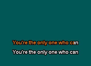 You're the only one who can

You're the only one who can