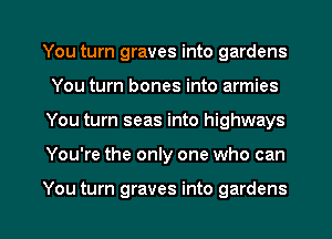 You turn graves into gardens
You turn bones into armies
You turn seas into highways

You're the only one who can

You turn graves into gardens l