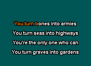 You turn bones into armies
You turn seas into highways

You're the only one who can

You turn graves into gardens l