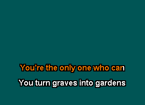 You're the only one who can

You turn graves into gardens