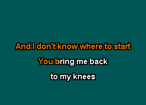 And I don't know where to start

You bring me back

to my knees